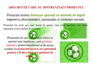 ARGUMENTE CARE NE DIFERENŢIAZĂ PROIECTUL

   Proiectul nostru foloseşte sportul ca metodă de luptă
   împotriva discriminării, rasismului şi violenţei sociale.
Proiectele de acest gen sunt destul de puţine, deşi rolul sportului este foarte
important şi bine definit în societate.


   Proiectele în care activităţile fizice şi
   sportul sunt implicate, sunt proiecte
 atractive pentru beneficiari şi de aceea
     spunem că proiectul nostru are
    potenţial pentru a fi dezvoltat şi
            continuat în viitor.
 