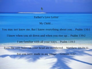 Father’s Love Letter My Child… You may not know me. But I know everything about you… Psalm 139:1 I know when you sit down and when you rise up… Psalm 139:2 I am familiar with all your ways… Psalm 139:3 Even the very hairs on your head are numbered… Matthew 10:29-31 For you were made in my image… Genesis 1:27 