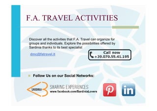 F.A. TRAVEL ACTIVITIES

Discover all the activities that F.A. Travel can organize for
groups and individuals. Explore the possibilities offered by
Sardinia thanks to its best specialist

dmc@fatravel.it




  Follow Us on our Social Networks:
 