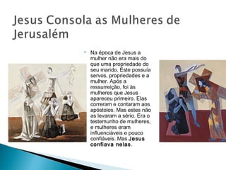 Na época de Jesus a
mulher não era mais do
que uma propriedade do
seu marido. Este possuía
servos, propriedades e a
mulher. Após a
ressurreição, foi às
mulheres que Jesus
apareceu primeiro. Elas
correram e contaram aos
apóstolos. Mas estes não
as levaram a sério. Era o
testemunho de mulheres,
e mulheres eram
influenciáveis e pouco
confiáveis. Mas Jesus
confiava nelas.
 