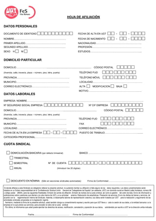 HOJA DE AFILIACIÓN

DATOS PERSONALES                                                                                SECTOR.........................

DOCUMENTO DE IDENTIDAD                                                                           FECHA DE ALTA EN UGT                              -               -
NOMBRE…………………………………………………………                                                                     FECHA DE NACIMIENTO                               -               -
PRIMER APELLIDO…………………………………………….                                                                NACIONALIDAD………………………………………………….
SEGUNDO APELLIDO…………………………………………                                                                 PROFESIÓN………………………………………………………
SEXO        H          M                                                                         ESTUDIOS………………………………………………………...


DOMICILIO PARTICULAR

DOMICILIO…………………………………....................................................................                            CÓDIGO POSTAL

(Avenida, calle, travesía, plaza – número, piso, letra, puerta)                                    TELÉFONO FIJO

PROVINCIA………………………………………………………….                                                                   TELÉFONO MÓVIL
MUNICIPIO………………………………………………………….                                                                   LOCALIDAD………………………………………………………
CORREO ELECTRÓNICO…………………………………………                                                                 ALTA             MODIFICACION                    BAJA
                                                                                                  MOTIVO……………………………………………………….….
DATOS LABORALES

EMPRESA: NOMBRE………………………………………………………………………………………………………………………………….
Nº SEGURIDAD SOCIAL EMPRESA                                                                                    Nº CIF EMPRESA

DOMICILIO……………………………………………………...................................................                                                   CÓDIGO POSTAL
(Avenida, calle, travesía, plaza – número, piso, letra, puerta)

PROVINCIA………………………………………………………                                                                    TELÉFONO FIJO

MUNICIPIO……………………………………………………….                                                                    FAX
LOCALIDAD………………………………………………………                                                                    CORREO ELECTRÓNICO………………………………………
FECHA DE ALTA EN LA EMPRESA                                   -            -                       PUESTO DE TRABAJO……………………………………........
CATEGORÍA PROFESIONAL………………………………….

CUOTA SINDICAL

         DOMICILIACIÓN BANCARIA (por defecto trimestral)                                           BANCO …………………………………………………………..

             TRIMESTRAL

            SEMESTRAL                                     Nº DE CUENTA

             ANUAL                                                    (Introducir los 20 dígitos)




         DESCUENTO EN NÓMINA (Sólo en secciones sindicales autorizadas)                                       Firma de Conformidad…………………………………


 Si decide afiliarse a este Sindicato es obligatorio rellenar la presente solicitud, no pudiendo tramitar su afiliación si falta alguno de los datos requeridos. Los datos cumplimentados serán
tratados en un fichero responsabilidad de la “Confederación Sindical Unión General de Trabajadores de España” (en adelante, UGT) con domicilio social en Madrid (calle Hortaleza, número 88
y código postal 28004), para las siguientes finalidades: Emisión de carnés de afiliación. Emisión de recibos de la cuota sindical, así como la gestión del cobro de ésta. Envío de información y
publicaciones sobre cuestiones que afecten a la vida interna de UGT y a su actividad externa. Elaboración de estadísticas. Prestación de servicios. Envío de ofertas de bienes y servicios, de
acuerdo con la reglamentación interna del Sindicato. Además, si desempeña labores de representación colectiva, sus datos serán tratados por UGT para la realización y seguimiento de las
actividades sindicales amparadas en la legislación vigente.
  Asimismo, mediante la firma de la presente solicitud, usted también otorga su consentimiento expreso y escrito para que UGT lleve a cabo la cesión de sus datos, a la entidad bancaria o a la
empresa en la que presta sus servicios, para proceder al cobro de la cuota sindical.
  Por último, le informamos que usted puede ejercitar los derechos de acceso, rectificación, cancelación y oposición de sus datos, solicitándolo por escrito a UGT en la dirección arriba indicada.


                                Fecha……………………………………………                                    Firma de Conformidad …………………………………………
 