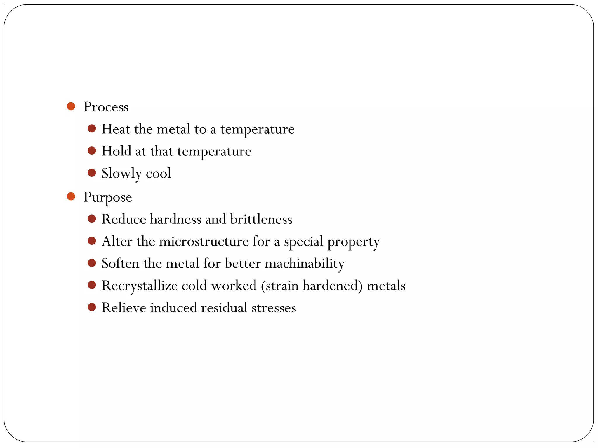  Process
 Heat the metal to a temperature
 Hold at that temperature
 Slowly cool
 Purpose
 Reduce hardness and brittleness
 Alter the microstructure for a special property
 Soften the metal for better machinability
 Recrystallize cold worked (strain hardened) metals
 Relieve induced residual stresses

 