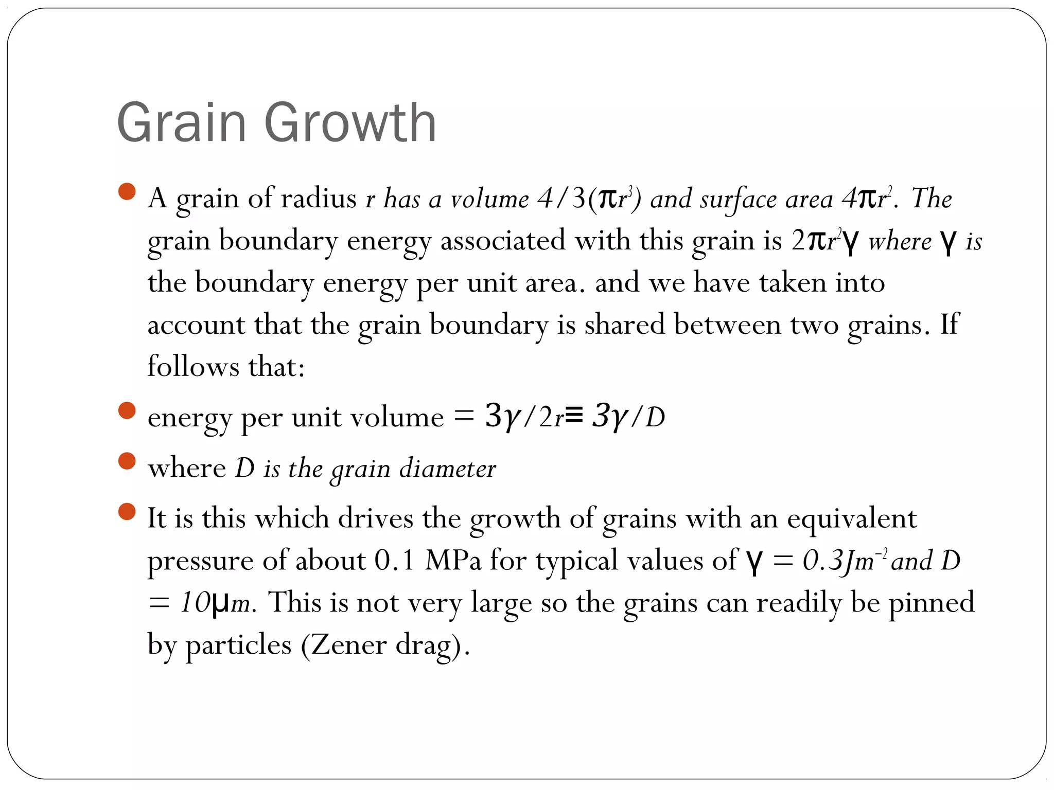 Grain Growth
 A grain of radius r has a volume 4/3(πr3) and surface area 4πr2. The

grain boundary energy associated with this grain is 2πr2γ where γ is
the boundary energy per unit area. and we have taken into
account that the grain boundary is shared between two grains. If
follows that:
 energy per unit volume = 3γ/2r≡ 3γ/D
 where D is the grain diameter
 It is this which drives the growth of grains with an equivalent
pressure of about 0.1 MPa for typical values of γ = 0.3Jm−2 and D
= 10μm. This is not very large so the grains can readily be pinned
by particles (Zener drag).

 