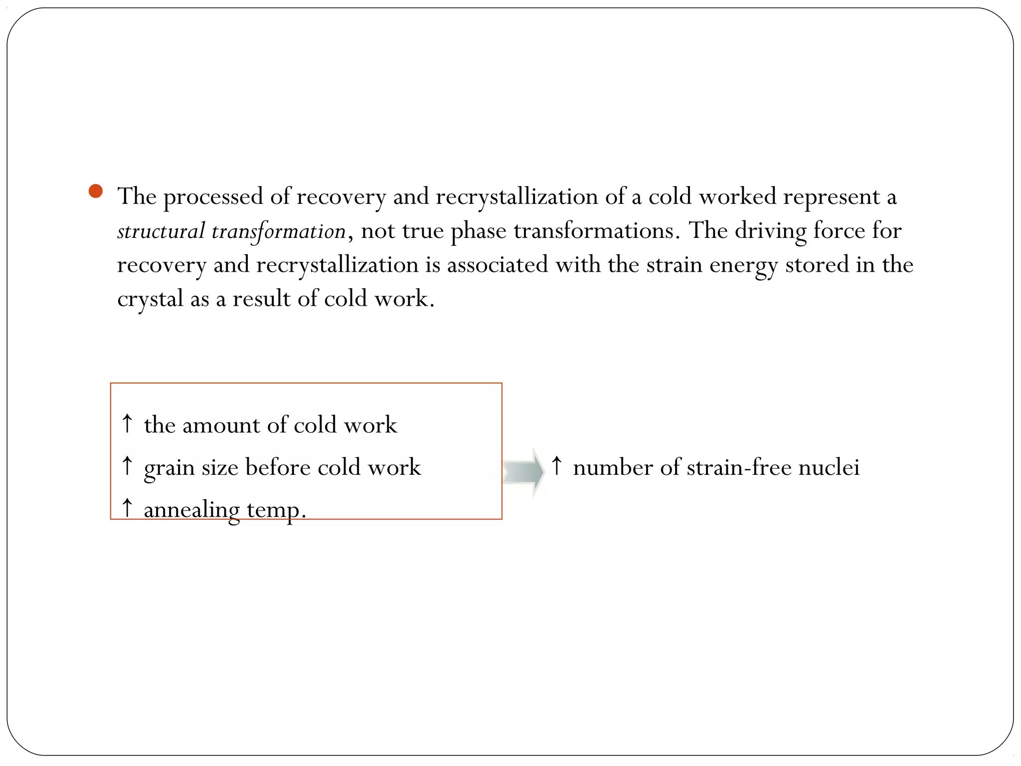  The processed of recovery and recrystallization of a cold worked represent a

structural transformation, not true phase transformations. The driving force for
recovery and recrystallization is associated with the strain energy stored in the
crystal as a result of cold work.

↑ the amount of cold work
↑ grain size before cold work
↑ annealing temp.

↑ number of strain-free nuclei

 