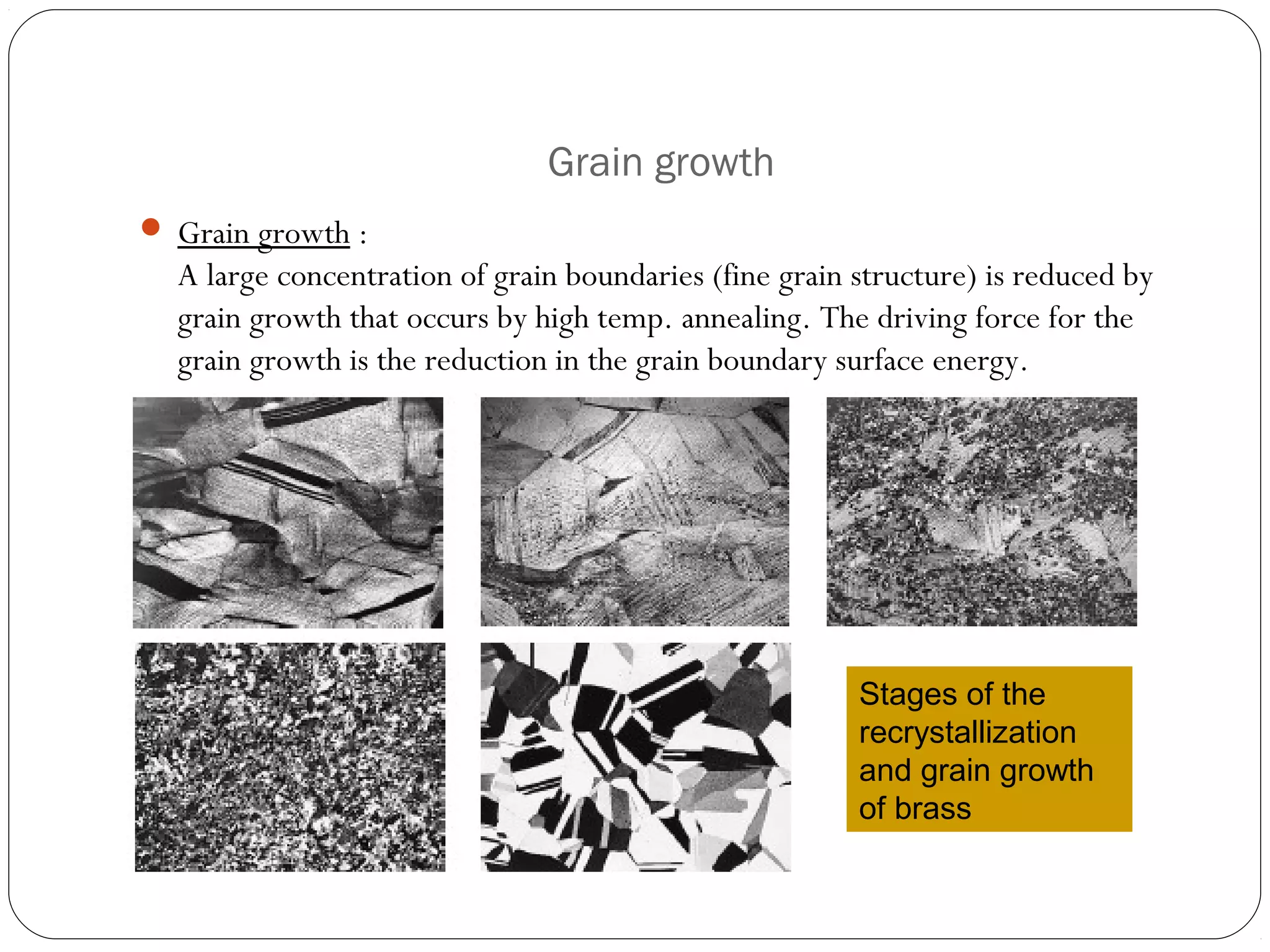 Grain growth
 Grain growth :

A large concentration of grain boundaries (fine grain structure) is reduced by
grain growth that occurs by high temp. annealing. The driving force for the
grain growth is the reduction in the grain boundary surface energy.

Stages of the
recrystallization
and grain growth
of brass

 