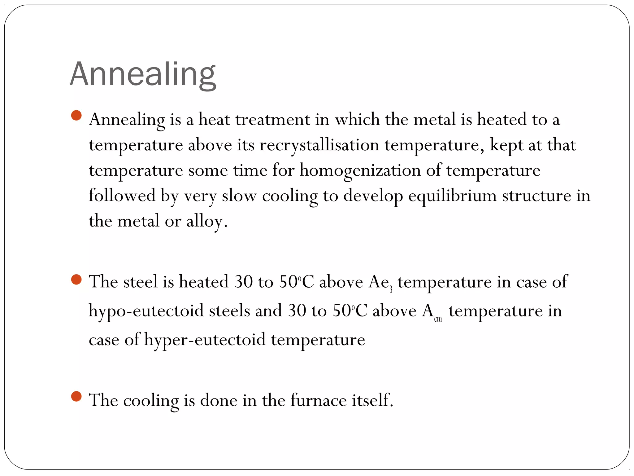 Annealing
 Annealing is a heat treatment in which the metal is heated to a

temperature above its recrystallisation temperature, kept at that
temperature some time for homogenization of temperature
followed by very slow cooling to develop equilibrium structure in
the metal or alloy.
 The steel is heated 30 to 50oC above Ae3 temperature in case of

hypo-eutectoid steels and 30 to 50oC above Acm temperature in
case of hyper-eutectoid temperature
 The cooling is done in the furnace itself.

 