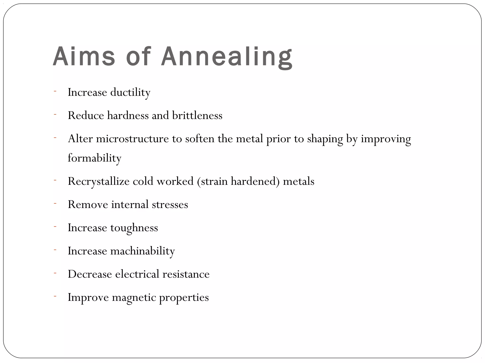 Aims of Annealing
- Increase ductility
- Reduce hardness and brittleness
- Alter microstructure to soften the metal prior to shaping by improving

formability
- Recrystallize cold worked (strain hardened) metals
- Remove internal stresses
- Increase toughness
- Increase machinability
- Decrease electrical resistance
- Improve magnetic properties

 