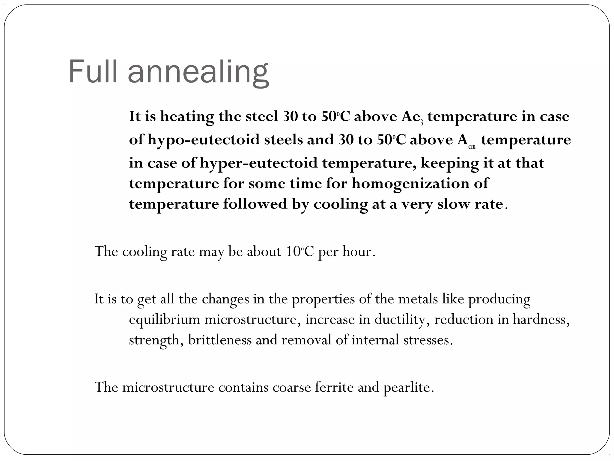 Full annealing
It is heating the steel 30 to 50oC above Ae3 temperature in case
of hypo-eutectoid steels and 30 to 50oC above Acm temperature
in case of hyper-eutectoid temperature, keeping it at that
temperature for some time for homogenization of
temperature followed by cooling at a very slow rate.
The cooling rate may be about 10oC per hour.
It is to get all the changes in the properties of the metals like producing
equilibrium microstructure, increase in ductility, reduction in hardness,
strength, brittleness and removal of internal stresses.
The microstructure contains coarse ferrite and pearlite.

 