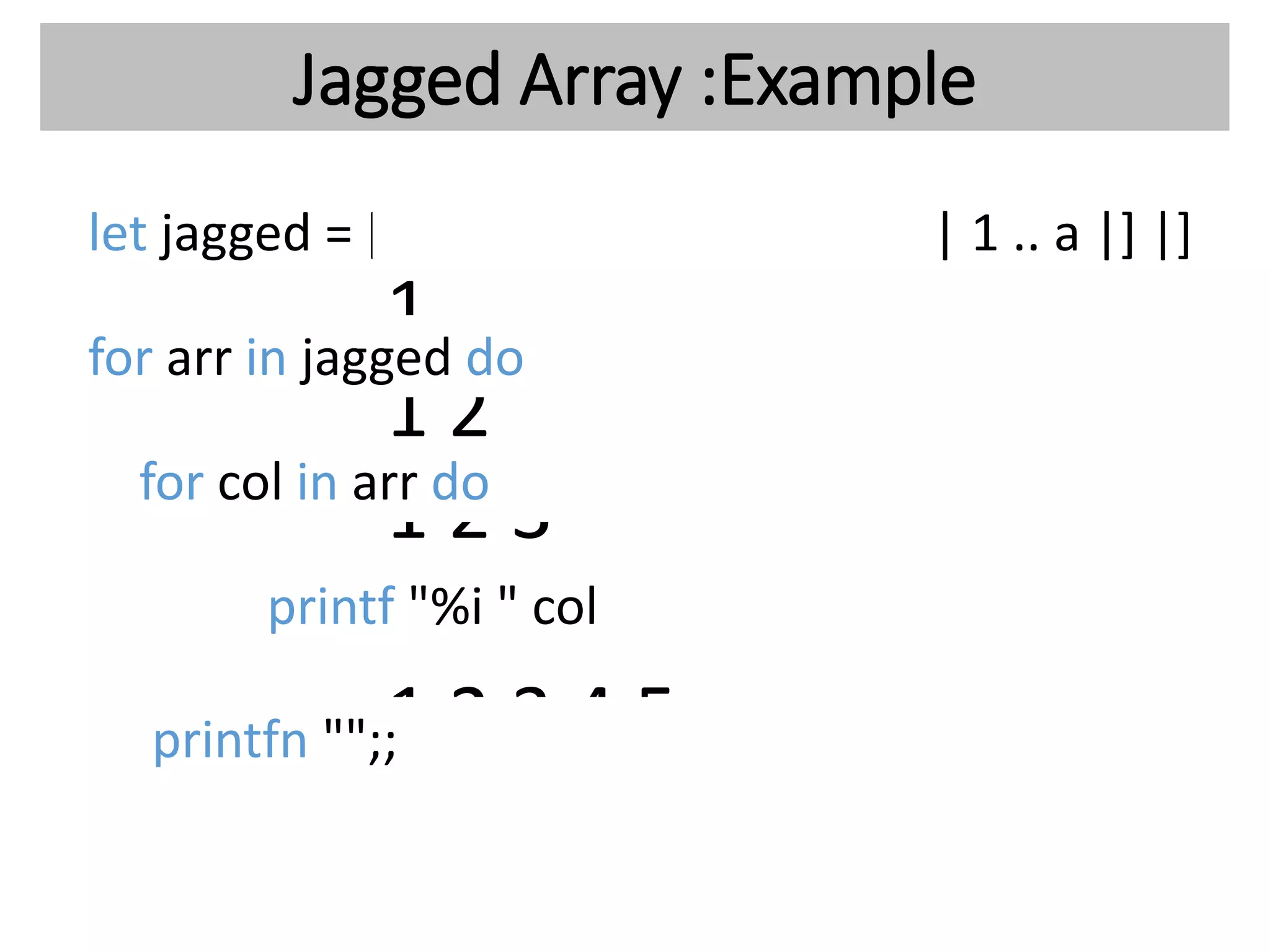 Jagged Array :Example
let jagged = [| for a in 1 .. 5 do yield [| 1 .. a |] |]
1
1 2
1 2 3
1 2 3 4
1 2 3 4 5
for arr in jagged do
for col in arr do
printf "%i " col
printfn "";;
 