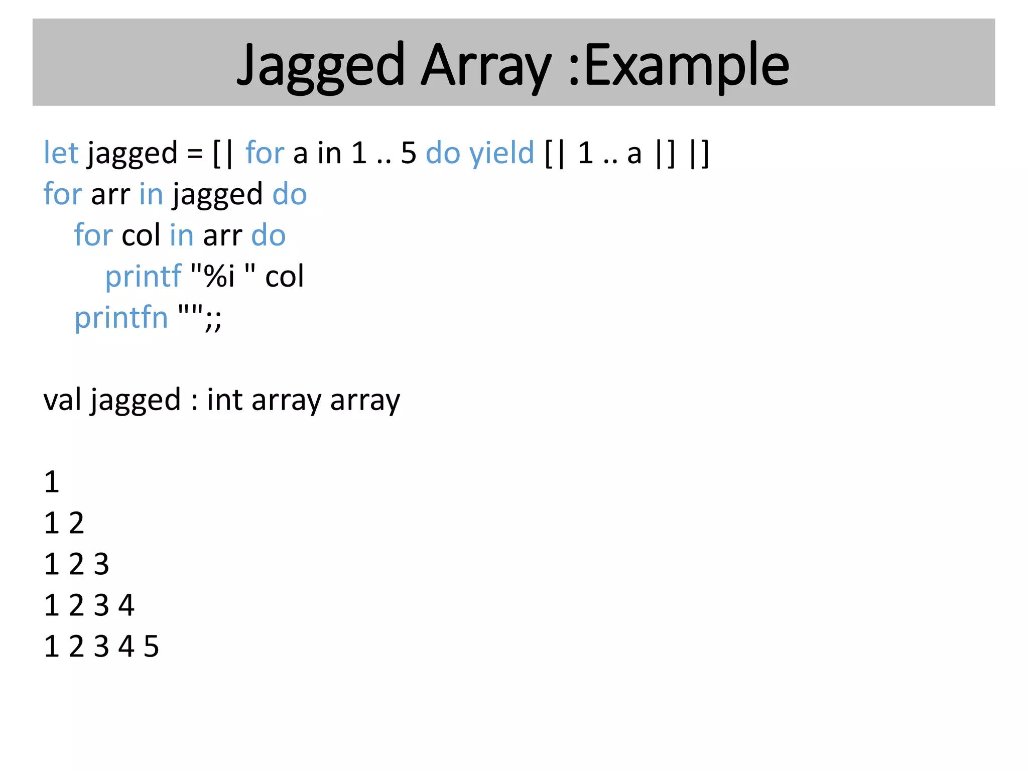 Jagged Array :Example
let jagged = [| for a in 1 .. 5 do yield [| 1 .. a |] |]
for arr in jagged do
for col in arr do
printf "%i " col
printfn "";;
val jagged : int array array
1
1 2
1 2 3
1 2 3 4
1 2 3 4 5
 