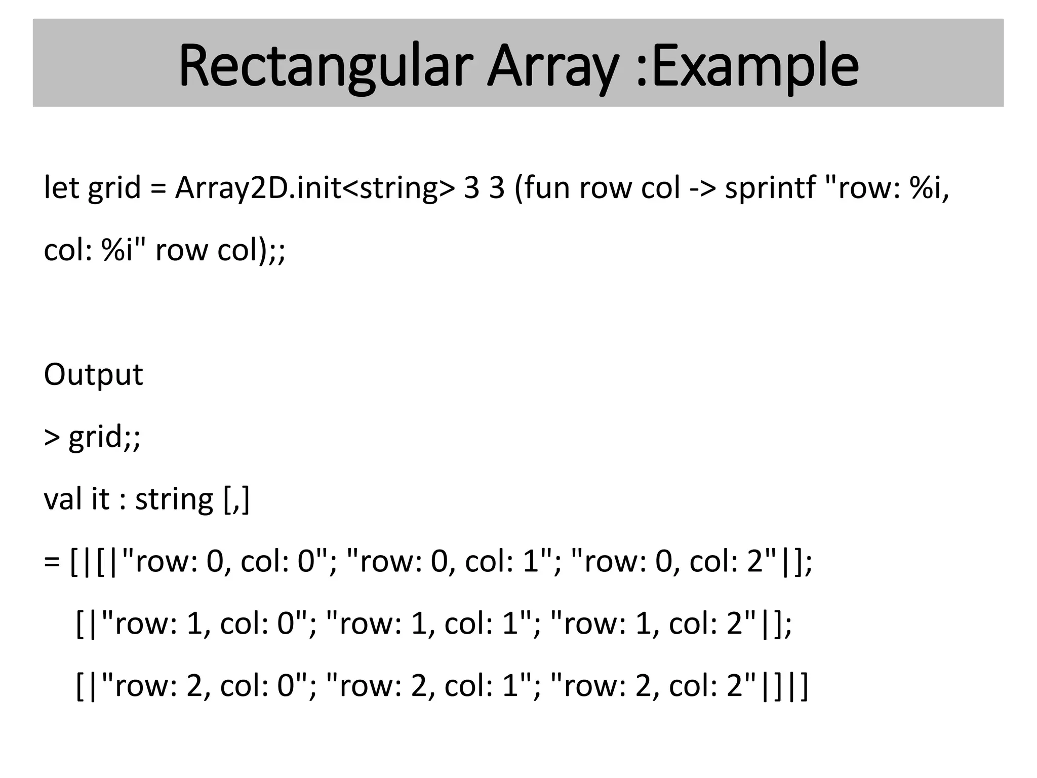Rectangular Array :Example
let grid = Array2D.init<string> 3 3 (fun row col -> sprintf "row: %i,
col: %i" row col);;
Output
> grid;;
val it : string [,]
= [|[|"row: 0, col: 0"; "row: 0, col: 1"; "row: 0, col: 2"|];
[|"row: 1, col: 0"; "row: 1, col: 1"; "row: 1, col: 2"|];
[|"row: 2, col: 0"; "row: 2, col: 1"; "row: 2, col: 2"|]|]
 