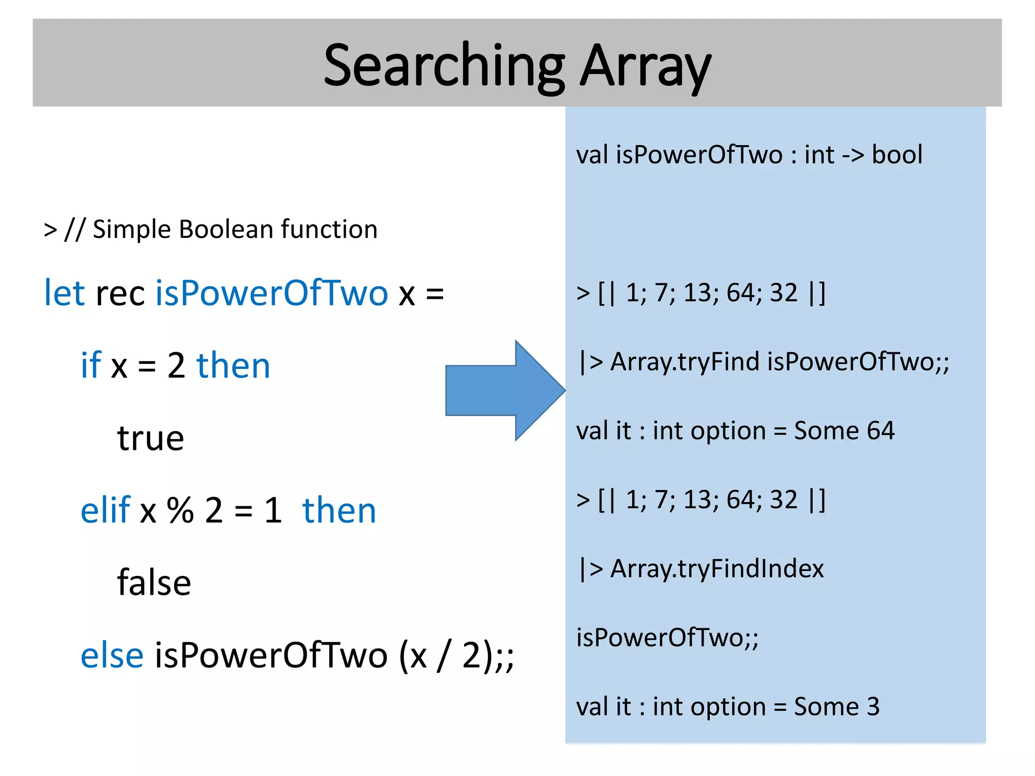 Searching Array
> // Simple Boolean function
let rec isPowerOfTwo x =
if x = 2 then
true
elif x % 2 = 1 then
false
else isPowerOfTwo (x / 2);;
val isPowerOfTwo : int -> bool
> [| 1; 7; 13; 64; 32 |]
|> Array.tryFind isPowerOfTwo;;
val it : int option = Some 64
> [| 1; 7; 13; 64; 32 |]
|> Array.tryFindIndex
isPowerOfTwo;;
val it : int option = Some 3
 