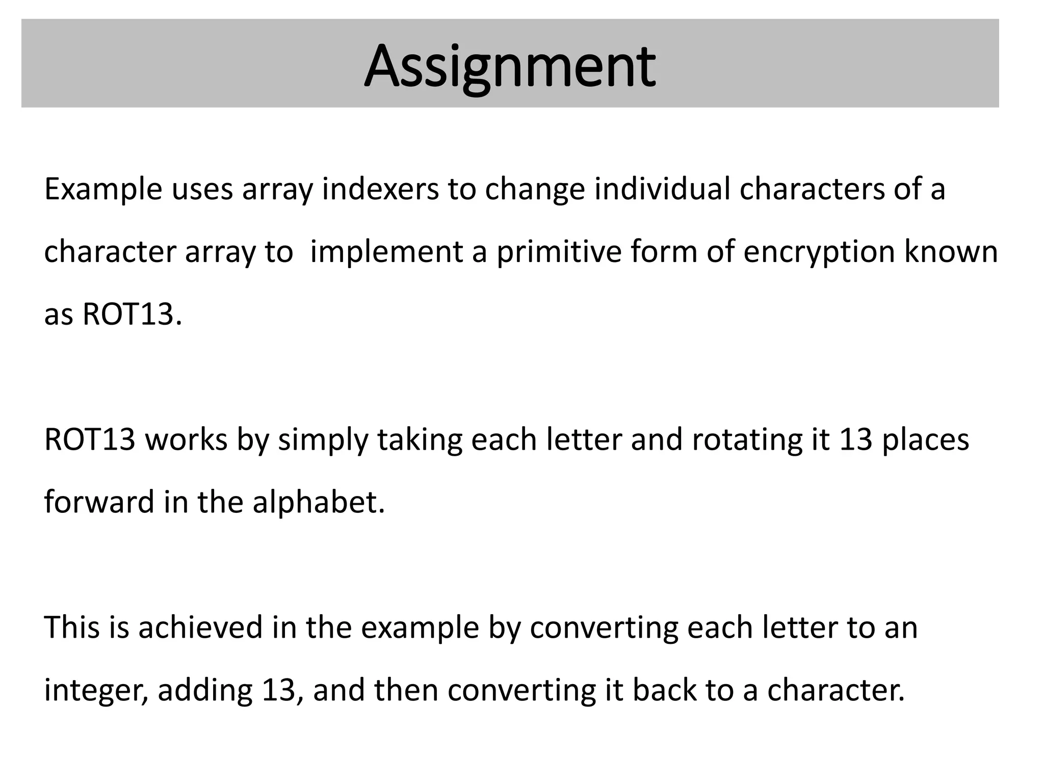 Assignment
Example uses array indexers to change individual characters of a
character array to implement a primitive form of encryption known
as ROT13.
ROT13 works by simply taking each letter and rotating it 13 places
forward in the alphabet.
This is achieved in the example by converting each letter to an
integer, adding 13, and then converting it back to a character.
 