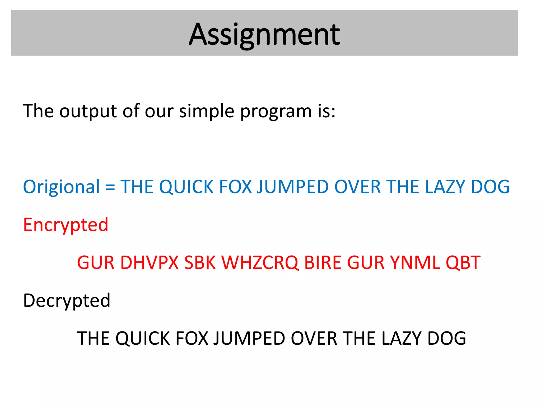 Assignment
The output of our simple program is:
Origional = THE QUICK FOX JUMPED OVER THE LAZY DOG
Encrypted
GUR DHVPX SBK WHZCRQ BIRE GUR YNML QBT
Decrypted
THE QUICK FOX JUMPED OVER THE LAZY DOG
 