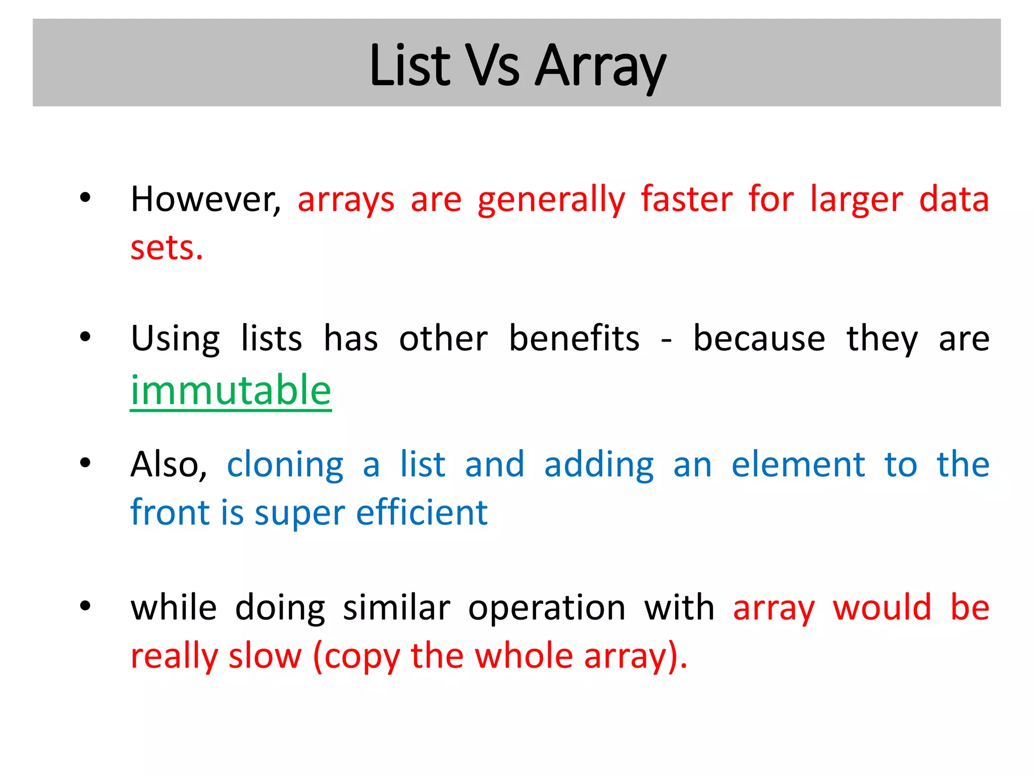 List Vs Array
• However, arrays are generally faster for larger data
sets.
• Using lists has other benefits - because they are
immutable
• Also, cloning a list and adding an element to the
front is super efficient
• while doing similar operation with array would be
really slow (copy the whole array).
 