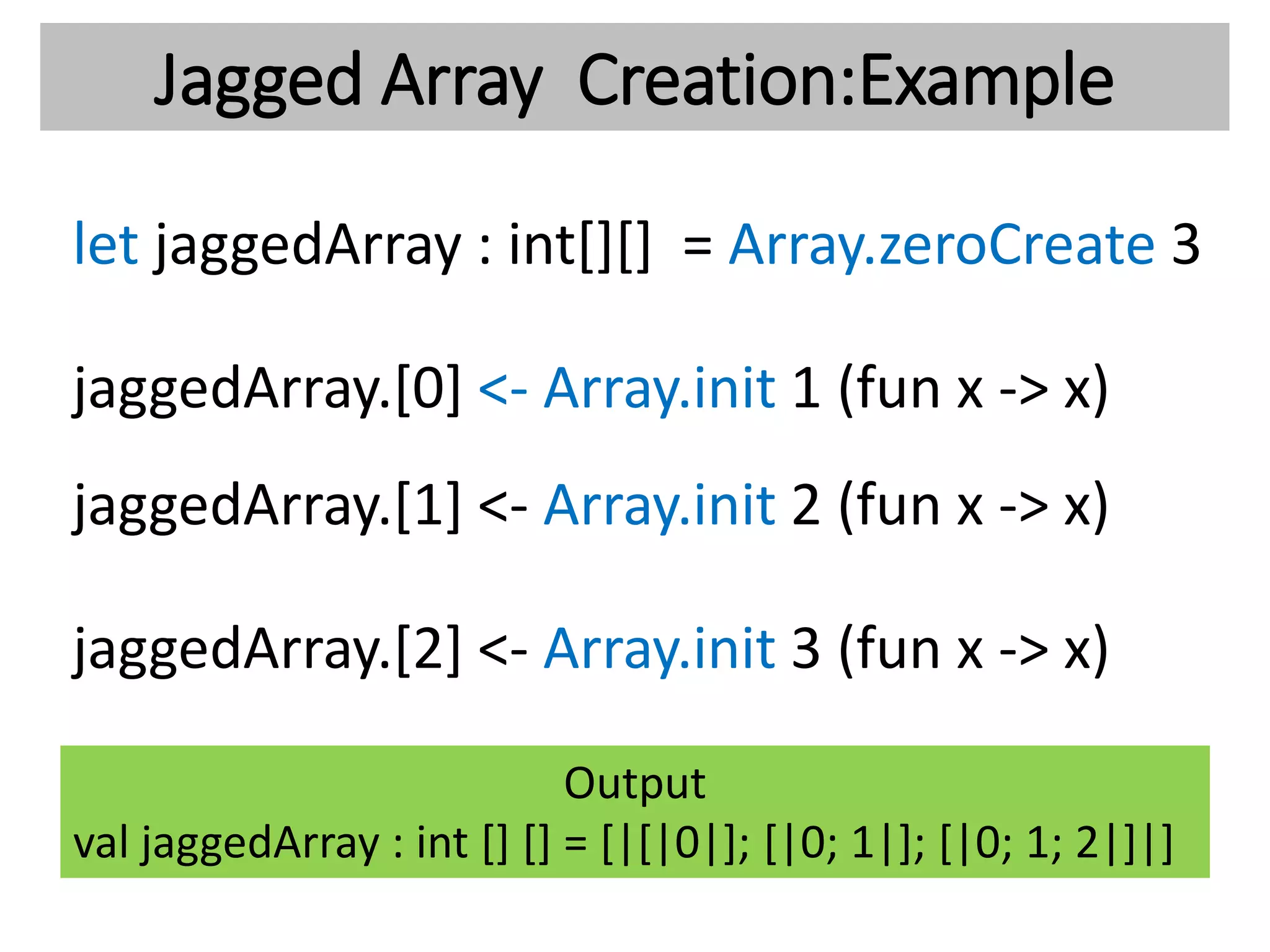 Jagged Array Creation:Example
let jaggedArray : int[][] = Array.zeroCreate 3
jaggedArray.[0] <- Array.init 1 (fun x -> x)
jaggedArray.[1] <- Array.init 2 (fun x -> x)
jaggedArray.[2] <- Array.init 3 (fun x -> x)
Output
val jaggedArray : int [] [] = [|[|0|]; [|0; 1|]; [|0; 1; 2|]|]
 