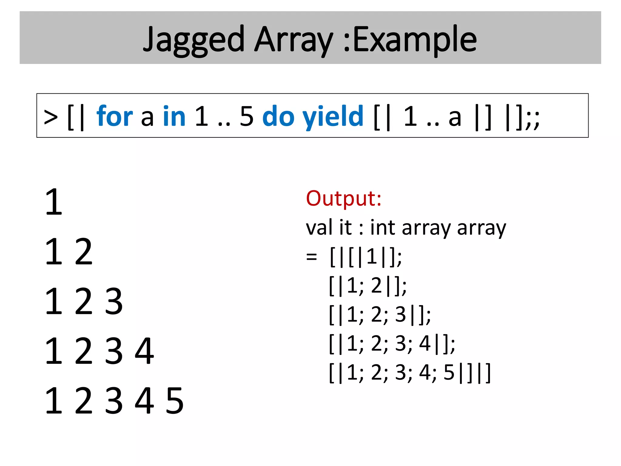 Jagged Array :Example
> [| for a in 1 .. 5 do yield [| 1 .. a |] |];;
1
1 2
1 2 3
1 2 3 4
1 2 3 4 5
Output:
val it : int array array
= [|[|1|];
[|1; 2|];
[|1; 2; 3|];
[|1; 2; 3; 4|];
[|1; 2; 3; 4; 5|]|]
 
