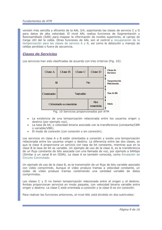 Fundamentos de ATM


versión más sencilla y eficiente de la AAL 3/4, soportando las clases de servicio C y D
para datos de alta velocidad. El nivel AAL realiza funciones de Segmentación y
Reensamblado (SAR) para mapear la información de niveles superiores, al campo de
Carga Util del la celda. Otras funciones de AAL son el control y recuperación de la
temporización para las clases de servicio A y B, así como la detección y manejo de
celdas perdidas o fuera de secuencia.

Clases de Servicios

Los servicios han sido clasificados de acuerdo con tres criterios (Fig. 10):




                       Fig. 10 Servicios proporcionados por ATM

   •   La existencia de una temporización relacionada entre los usuarios origen y
       destino (por ejemplo voz).
   •   La tasa de bit, o velocidad binaria asociada con la transferencia (constante/CBR
       o variable/VBR).
   •   El modo de conexión (con conexión o sin conexión).

Los servicios en clase A y B están orientados a conexión y existe una temporización
relacionada entre los usuarios origen y destino. La diferencia entre las dos clases, es
que la clase A proporciona un servicio con tasa de bit constante, mientras que en la
clase B la tasa de bit es variable. Un ejemplo de uso de la clase A, es la transferencia
de un flujo constante de bits asociada con una llamada de voz, por ejemplo a 64Kbps
(Similar a un canal B en ISDN). La clase A es también conocida, como Emulación de
Circuito Conmutado.

Un ejemplo de uso de la clase B, es la transmisión de un flujo de bits variable asociado
con vídeo comprimido. Aunque el vídeo produce tramas a velocidad constante, un
codec de vídeo produce tramas conteniendo una cantidad variable de datos
comprimidos.

Las clases C y D no tienen temporización relacionada entre el origen y el destino.
Ambas proporcionan servicios en modo paquete, con velocidad binaria variable entre
origen y destino. La clase C está orientada a conexión y la clase D es sin conexión.

Para realizar las funciones anteriores, el nivel AAL está dividido en dos subniveles:




                                                                          Página 9 de 16
 