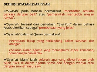 DEFINISI SIYASAH SYAR’IYYAH
‘Siyasah’pada bahasa bermaksud ‘mentadbir sesuatu
perkara dengan baik’ atau ‘pemerintah mentadbir urusan
rakyat’.
‘Syari`ah’  berasal dari perkataan “Syari`at” dalam bahasa
Arab, diertikan sebagai ‘pembawaan yang jelas’.
‘Syari`ah’ dalam al-Quran bermaksud:

   Peraturan hidup yang terkandung dalam suruhan dan
   larangan.
   Seluruh ajaran agama yang merangkumi aspek keimanan,
   perundangan dan akhlak.

‘Syari`at
         Islam’ ialah seluruh apa yang disyari`atkan oleh
Allah SWT di dalam agama sama ada dengan wahyu atau
dengan sunnah rasul saw.
 