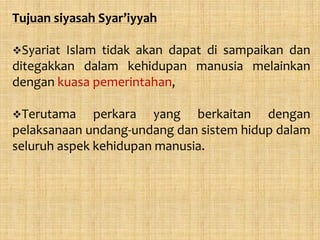 Tujuan siyasah Syar’iyyah

Syariat Islam tidak akan dapat di sampaikan dan
ditegakkan dalam kehidupan manusia melainkan
dengan kuasa pemerintahan,

Terutama     perkara yang berkaitan dengan
pelaksanaan undang-undang dan sistem hidup dalam
seluruh aspek kehidupan manusia.
 