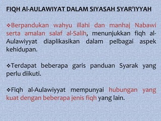 FIQH Al-AULAWIYAT DALAM SIYASAH SYAR’IYYAH

Berpandukan  wahyu illahi dan manhaj Nabawi
serta amalan salaf al-Salih, menunjukkan fiqh al-
Aulawiyyat diaplikasikan dalam pelbagai aspek
kehidupan.

Terdapat     beberapa garis panduan Syarak yang
perlu diikuti.

Fiqh  al-Aulawiyyat mempunyai hubungan yang
kuat dengan beberapa jenis fiqh yang lain.
 