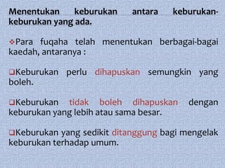 Menentukan     keburukan    antara    keburukan-
keburukan yang ada.

Para  fuqaha telah menentukan berbagai-bagai
kaedah, antaranya :

Keburukan   perlu dihapuskan semungkin yang
boleh.

Keburukan   tidak boleh dihapuskan       dengan
keburukan yang lebih atau sama besar.

Keburukan  yang sedikit ditanggung bagi mengelak
keburukan terhadap umum.
 