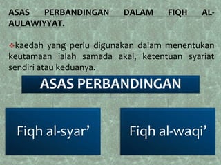 ASAS  PERBANDINGAN        DALAM      FIQH    AL-
AULAWIYYAT.

kaedah    yang perlu digunakan dalam menentukan
keutamaan ialah samada akal, ketentuan syariat
sendiri atau keduanya.
       ASAS PERBANDINGAN


 Fiqh al-syar’              Fiqh al-waqi’
 