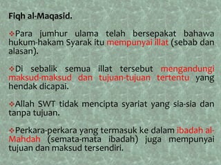 Fiqh al-Maqasid.
Para    jumhur ulama telah bersepakat bahawa
hukum-hakam Syarak itu mempunyai illat (sebab dan
alasan).
Di  sebalik semua illat tersebut mengandungi
maksud-maksud dan tujuan-tujuan tertentu yang
hendak dicapai.
Allah SWT tidak mencipta syariat yang sia-sia dan
tanpa tujuan.
Perkara-perkarayang termasuk ke dalam ibadah al-
Mahdah (semata-mata ibadah) juga mempunyai
tujuan dan maksud tersendiri.
 