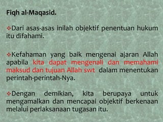 Fiqh al-Maqasid.

Dari   asas-asas inilah objektif penentuan hukum
itu difahami.

Kefahaman    yang baik mengenai ajaran Allah
apabila kita dapat mengenali dan memahami
maksud dan tujuan Allah swt dalam menentukan
perintah-perintah-Nya.

Dengan      demikian, kita berupaya untuk
mengamalkan dan mencapai objektif berkenaan
melalui perlaksanaan tugasan itu.
 