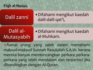 Fiqh al-Nusus.

                 •Difahami mengikut kaedah
Dalil zanni       dalil-dalil qat’i,

 Dalil al- •Difahami mengikut kaedah
Mutasyabih al-Muhkam.
Ramai   orang yang salah dalam memahami
maksud-maksud Sunnah Rasulullah S.A.W. kerana
mereka banyak membincangkan perkara perkara-
perkara yang lebih mendalam dan terperinci jika
dibandingkan dengan Al-Quran.
 