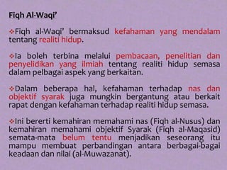 Fiqh Al-Waqi’
Fiqh  al-Waqi’ bermaksud kefahaman yang mendalam
tentang realiti hidup.
Ia boleh terbina melalui pembacaan, penelitian dan
penyelidikan yang ilmiah tentang realiti hidup semasa
dalam pelbagai aspek yang berkaitan.
Dalam    beberapa hal, kefahaman terhadap nas dan
objektif syarak juga mungkin bergantung atau berkait
rapat dengan kefahaman terhadap realiti hidup semasa.
Inibererti kemahiran memahami nas (Fiqh al-Nusus) dan
kemahiran memahami objektif Syarak (Fiqh al-Maqasid)
semata-mata belum tentu menjadikan seseorang itu
mampu membuat perbandingan antara berbagai-bagai
keadaan dan nilai (al-Muwazanat).
 