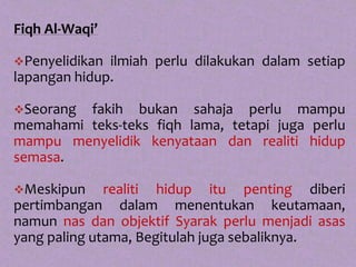 Fiqh Al-Waqi’

Penyelidikan ilmiah perlu dilakukan dalam setiap
lapangan hidup.

Seorang fakih bukan sahaja perlu mampu
memahami teks-teks fiqh lama, tetapi juga perlu
mampu menyelidik kenyataan dan realiti hidup
semasa.

Meskipun     realiti hidup itu penting diberi
pertimbangan dalam menentukan keutamaan,
namun nas dan objektif Syarak perlu menjadi asas
yang paling utama, Begitulah juga sebaliknya.
 