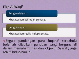 Fiqh Al-Waqi’
   Penganalisisan

   •berasaskan keilmuan semasa.

   pengutamaan

   •berasaskan realiti hidup semasa.

Segala     pandangan para fuqaha’ terdahulu
bolehlah dijadikan panduan yang berguna di
dalam memahami nas dan objektif Syarak, juga
realiti hidup hari ini.
 