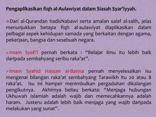 Pengaplikasikan fiqh al-Aulawiyat dalam Siasah Syar’iyyah.

Dari al-Qurandan hadisNabawi serta amalan salaf al-salih, jelas
menunjukkan betapa fiqh al-aulawiyat diaplikasikan dalam
pelbagai aspek kehidupan samada yang berkaitan dengan agama,
pekerjaan, bangsa dan sesebuah negara.

Imam   Syafi’i pernah berkata : “Belajar ilmu itu lebih baik
daripada sembahyang seribu raka’at”.

Imam    Syahid Hassan al-Banna pernah menyelesaikan isu
mengenai bilangan raka’at sembahyang Tarawikh itu 20 atau 8
raka’at. Isu ini hamper menimbulkan pergaduhan dikalangan
pengikutnya. Akhirnya beliau berkata: “Menjaga hubungan
Ukhuwah Islamiah adalah wajib dan memecahkannya adalah
haram. Justeru adalah lebih baik menjaga yang wajib daripada
melakukan yang sunat”.
 