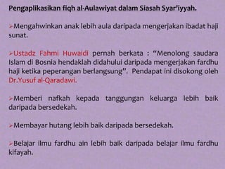 Pengaplikasikan fiqh al-Aulawiyat dalam Siasah Syar’iyyah.

Mengahwinkan anak lebih aula daripada mengerjakan ibadat haji
sunat.

Ustadz    Fahmi Huwaidi pernah berkata : “Menolong saudara
Islam di Bosnia hendaklah didahului daripada mengerjakan fardhu
haji ketika peperangan berlangsung”. Pendapat ini disokong oleh
Dr.Yusuf al-Qaradawi.

Memberi    nafkah kepada tanggungan keluarga lebih baik
daripada bersedekah.

Membayar hutang lebih baik daripada bersedekah.


Belajar   ilmu fardhu ain lebih baik daripada belajar ilmu fardhu
kifayah.
 