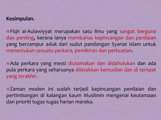 Kesimpulan.

Fiqh al-Aulawiyyat merupakan satu ilmu yang sangat berguna
dan penting, kerana ianya membahas kepincangan dan penilaian
yang bercampur aduk dari sudut pandangan Syariat Islam untuk
menentukan sesuatu perkara, pemikiran dan perbuatan.

Ada  perkara yang mesti diutamakan dan didahulukan dan ada
pula perkara yang seharusnya diletakkan kemudian dan di tempat
yang terakhir.

Zaman    moden ini sudah terjadi kepincangan penilaian dan
pertimbangan di kalangan kaum Muslimin mengenai keutamaan
dan prioriti tugas-tugas harian mereka.
 
