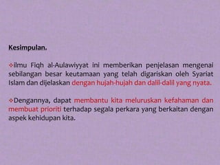 Kesimpulan.

ilmu  Fiqh al-Aulawiyyat ini memberikan penjelasan mengenai
sebilangan besar keutamaan yang telah digariskan oleh Syariat
Islam dan dijelaskan dengan hujah-hujah dan dalil-dalil yang nyata.

Dengannya,  dapat membantu kita meluruskan kefahaman dan
membuat prioriti terhadap segala perkara yang berkaitan dengan
aspek kehidupan kita.
 