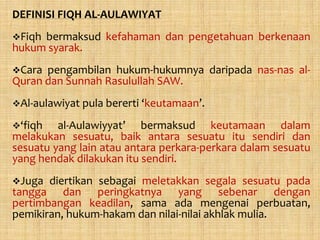 DEFINISI FIQH AL-AULAWIYAT
Fiqhbermaksud kefahaman dan pengetahuan berkenaan
hukum syarak.
Cara pengambilan hukum-hukumnya daripada nas-nas al-
Quran dan Sunnah Rasulullah SAW.
Al-aulawiyat pula bererti ‘keutamaan’.

‘fiqh   al-Aulawiyyat’ bermaksud keutamaan dalam
melakukan sesuatu, baik antara sesuatu itu sendiri dan
sesuatu yang lain atau antara perkara-perkara dalam sesuatu
yang hendak dilakukan itu sendiri.
Juga  diertikan sebagai meletakkan segala sesuatu pada
tangga dan peringkatnya yang sebenar dengan
pertimbangan keadilan, sama ada mengenai perbuatan,
pemikiran, hukum-hakam dan nilai-nilai akhlak mulia.
 