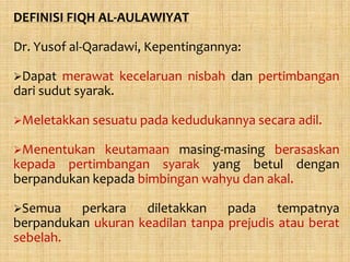 DEFINISI FIQH AL-AULAWIYAT

Dr. Yusof al-Qaradawi, Kepentingannya:

Dapat  merawat kecelaruan nisbah dan pertimbangan
dari sudut syarak.

Meletakkan sesuatu pada kedudukannya secara adil.

Menentukan   keutamaan masing-masing berasaskan
kepada pertimbangan syarak yang betul dengan
berpandukan kepada bimbingan wahyu dan akal.

Semua    perkara   diletakkan    pada     tempatnya
berpandukan ukuran keadilan tanpa prejudis atau berat
sebelah.
 