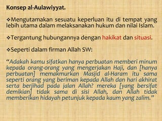 Konsep al-Aulawiyyat.
Mengutamakan    sesuatu keperluan itu di tempat yang
lebih utama dalam melaksanakan hukum dan nilai Islam.
Tergantung hubungannya dengan hakikat dan situasi.

Seperti dalam firman Allah SW:

“Adakah kamu sifatkan hanya perbuatan memberi minum
kepada orang-orang yang mengerjakan Haji, dan [hanya
perbuatan] memakmurkan Masjid al-Haram itu sama
seperti orang yang beriman kepada Allah dan hari akhirat
serta berjihad pada jalan Allah? mereka [yang bersifat
demikian] tidak sama di sisi Allah, dan Allah tidak
memberikan hidayah petunjuk kepada kaum yang zalim.”
 