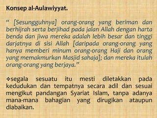 Konsep al-Aulawiyyat.

“ [Sesungguhnya] orang-orang yang beriman dan
berhijrah serta berjihad pada jalan Allah dengan harta
benda dan jiwa mereka adalah lebih besar dan tinggi
darjatnya di sisi Allah [daripada orang-orang yang
hanya memberi minum orang-orang Haji dan orang
yang memakmurkan Masjid sahaja]; dan mereka itulah
orang-orang yang berjaya.”

segala    sesuatu itu mesti diletakkan pada
kedudukan dan tempatnya secara adil dan sesuai
mengikut pandangan Syariat Islam, tanpa adanya
mana-mana bahagian yang dirugikan ataupun
diabaikan.
 