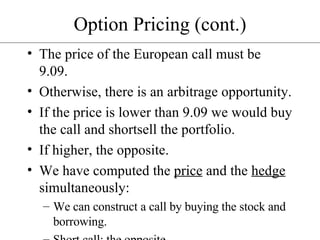 Option Pricing (cont.) The price of the European call must be 9.09. Otherwise, there is an arbitrage opportunity. If the price is lower than 9.09 we would buy the call and shortsell the portfolio. If higher, the opposite. We have computed the  price  and the  hedge  simultaneously: We can construct a call by buying the stock and borrowing. Short call: the opposite.  