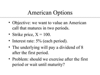 American Options Objective: we want to value an American call that matures in two periods. Strike price, X = 100. Interest rate: 5% (each period). The underlying will pay a dividend of 8 after the first period. Problem: should we exercise after the first period or wait until maturity? 