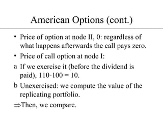 American Options (cont.) Price of option at node II, 0: regardless of what happens afterwards the call pays zero. Price of call option at node I: If we exercise it (before the dividend is paid), 110-100 = 10. Unexercised: we compute the value of the replicating portfolio. Then, we compare. 
