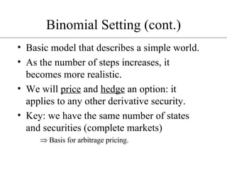 Binomial Setting (cont.) Basic model that describes a simple world. As the number of steps increases, it becomes more realistic. We will  price  and  hedge  an option: it applies to any other derivative security. Key: we have the same number of states and securities (complete markets) Basis for arbitrage pricing. 
