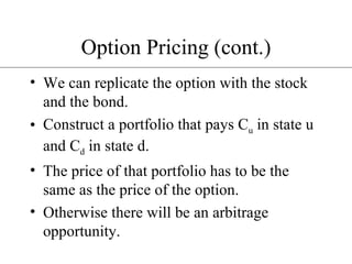 Option Pricing (cont.) We can replicate the option with the stock and the bond. Construct a portfolio that pays C u  in state u and C d  in state d. The price of that portfolio has to be the same as the price of the option. Otherwise there will be an arbitrage opportunity. 