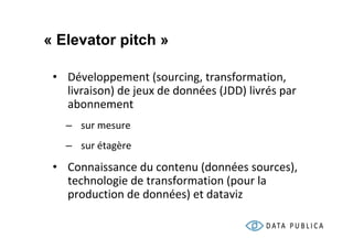 « Elevator pitch »

 • Développement (sourcing, transformation,
   livraison) de jeux de données (JDD) livrés par
   abonnement
   – sur mesure
   – sur étagère

 • Connaissance du contenu (données sources),
   technologie de transformation (pour la
   production de données) et dataviz
 