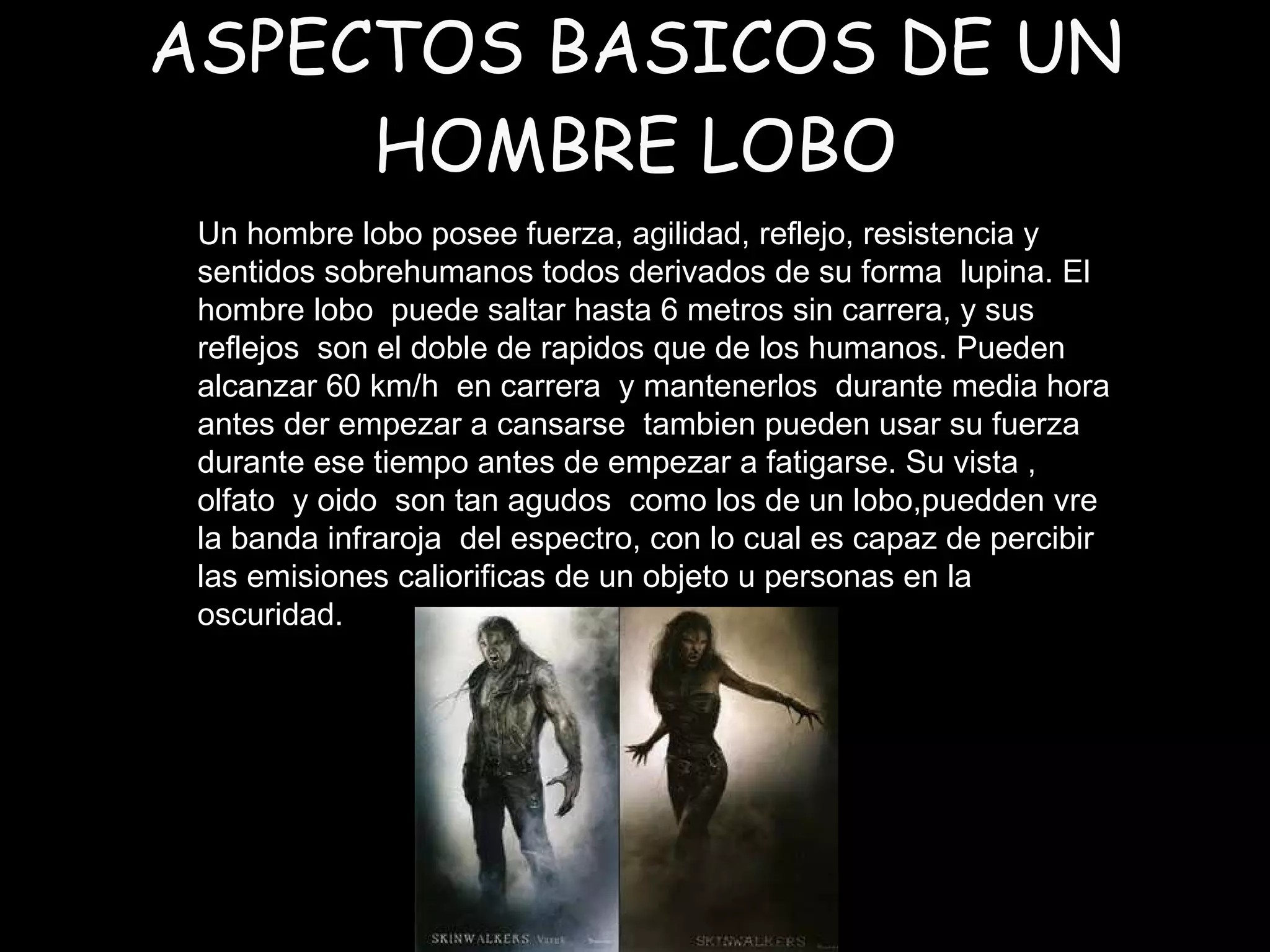 ASPECTOS BASICOS DE UN HOMBRE LOBO Un hombre lobo posee fuerza, agilidad, reflejo, resistencia y sentidos sobrehumanos todos derivados de su forma  lupina. El hombre lobo  puede saltar hasta 6 metros sin carrera, y sus reflejos  son el doble de rapidos que de los humanos. Pueden alcanzar 60 km/h  en carrera  y mantenerlos  durante media hora  antes der empezar a cansarse  tambien pueden usar su fuerza durante ese tiempo antes de empezar a fatigarse. Su vista , olfato  y oido  son tan agudos  como los de un lobo,puedden vre la banda infraroja  del espectro, con lo cual es capaz de percibir las emisiones caliorificas de un objeto u personas en la oscuridad. 