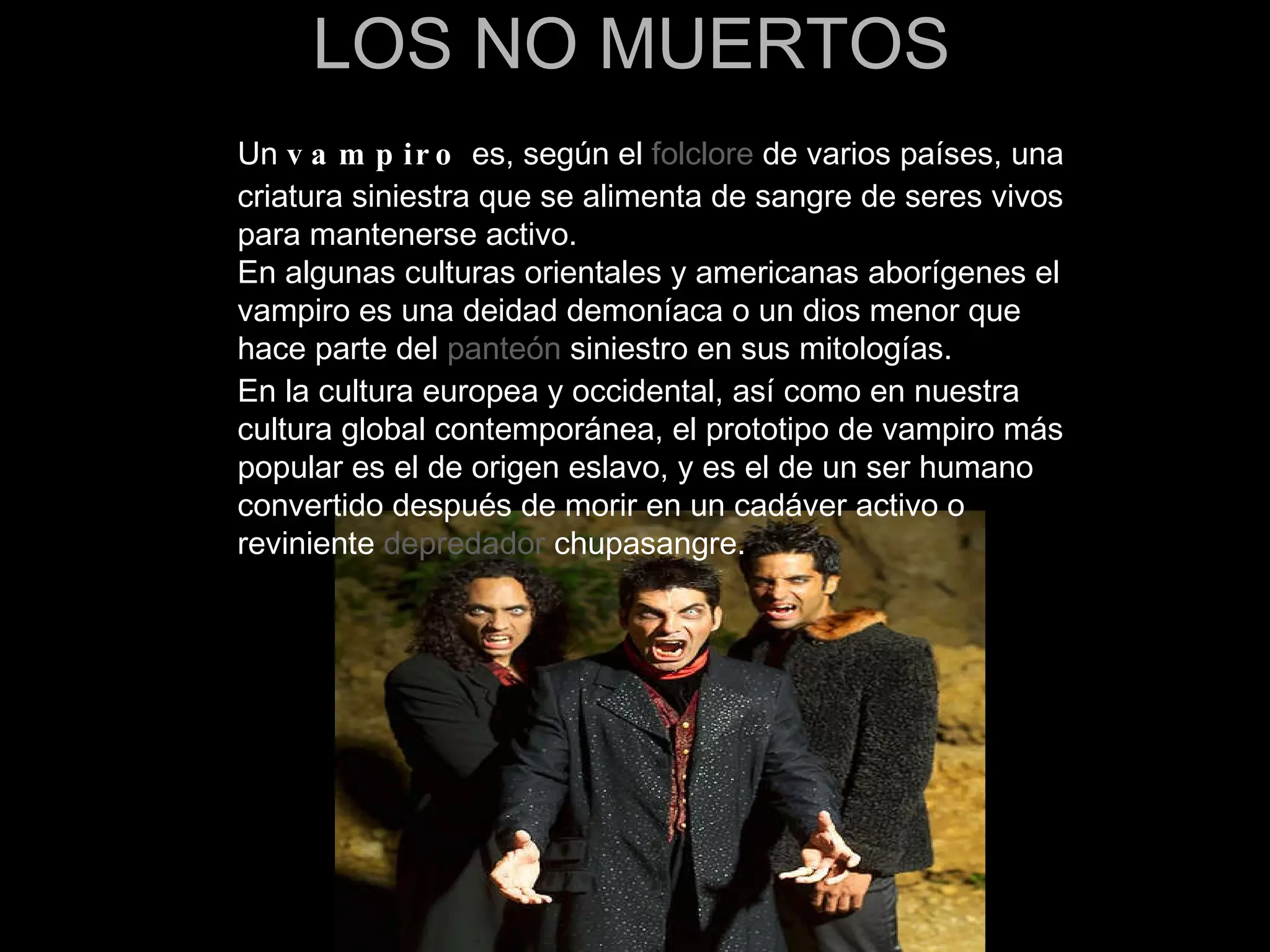 LOS NO MUERTOS Un  vampiro  es, según el  folclore  de varios países, una criatura siniestra que se alimenta de sangre de seres vivos para mantenerse activo. En algunas culturas orientales y americanas aborígenes el vampiro es una deidad demoníaca o un dios menor que hace parte del  panteón  siniestro en sus mitologías. En la cultura europea y occidental, así como en nuestra cultura global contemporánea, el prototipo de vampiro más popular es el de origen eslavo, y es el de un ser humano convertido después de morir en un cadáver activo o reviniente  depredador  chupasangre. 