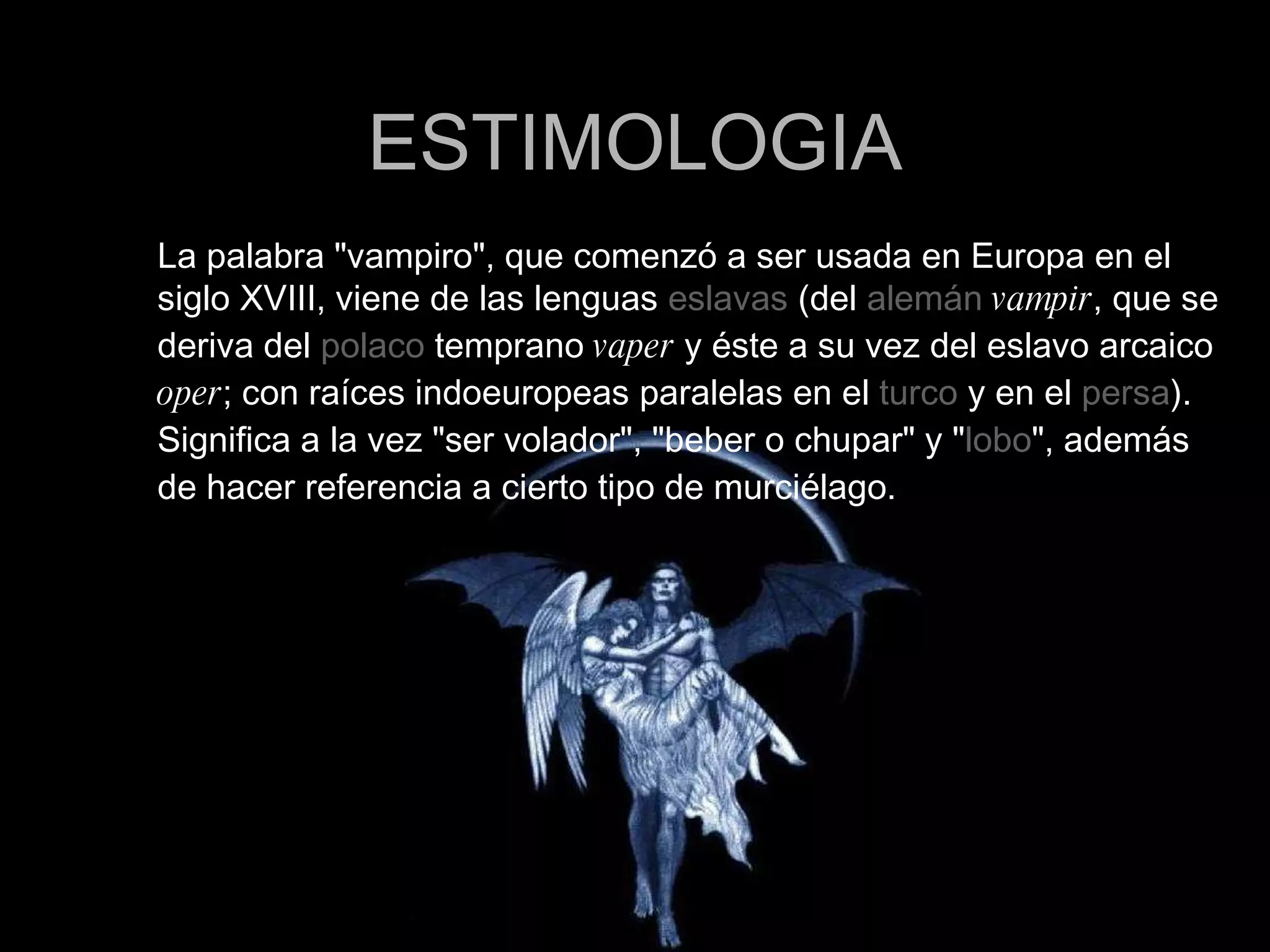 ESTIMOLOGIA La palabra &quot;vampiro&quot;, que comenzó a ser usada en Europa en el siglo XVIII, viene de las lenguas  eslavas  (del  alemán   vampir , que se deriva del  polaco  temprano  vaper  y éste a su vez del eslavo arcaico  oper ; con raíces indoeuropeas paralelas en el  turco  y en el  persa ). Significa a la vez &quot;ser volador&quot;, &quot;beber o chupar&quot; y &quot; lobo &quot;, además de hacer referencia a cierto tipo de murciélago. 
